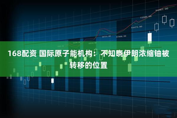 168配资 国际原子能机构：不知晓伊朗浓缩铀被转移的位置