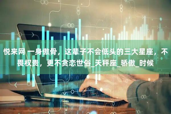 悦来网 一身傲骨，这辈子不会低头的三大星座，不畏权贵，更不贪恋世俗_天秤座_骄傲_时候