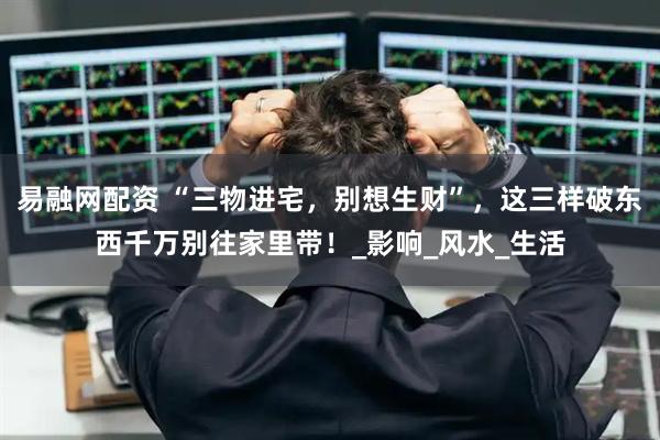 易融网配资 “三物进宅，别想生财”，这三样破东西千万别往家里带！_影响_风水_生活